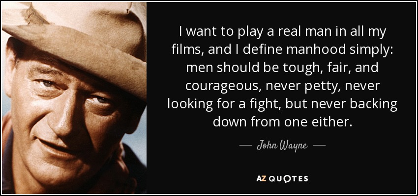 I want to play a real man in all my films, and I define manhood simply: men should be tough, fair, and courageous, never petty, never looking for a fight, but never backing down from one either. - John Wayne