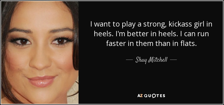 I want to play a strong, kickass girl in heels. I'm better in heels. I can run faster in them than in flats. - Shay Mitchell