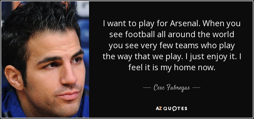 I want to play for Arsenal. When you see football all around the world you see very few teams who play the way that we play. I just enjoy it. I feel it is my home now. - Cesc Fabregas