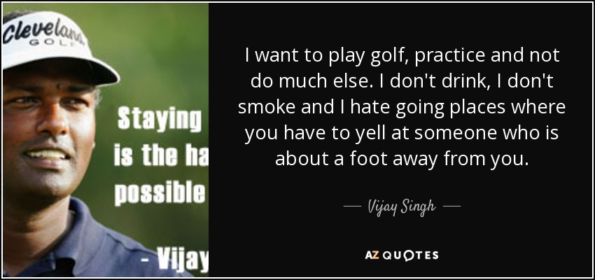 I want to play golf, practice and not do much else. I don't drink, I don't smoke and I hate going places where you have to yell at someone who is about a foot away from you. - Vijay Singh