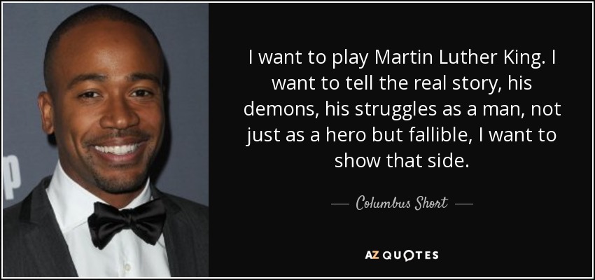 I want to play Martin Luther King. I want to tell the real story, his demons, his struggles as a man, not just as a hero but fallible, I want to show that side. - Columbus Short