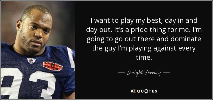 I want to play my best, day in and day out. It's a pride thing for me. I'm going to go out there and dominate the guy I'm playing against every time. - Dwight Freeney