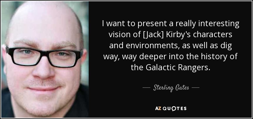 I want to present a really interesting vision of [Jack] Kirby's characters and environments, as well as dig way, way deeper into the history of the Galactic Rangers. - Sterling Gates