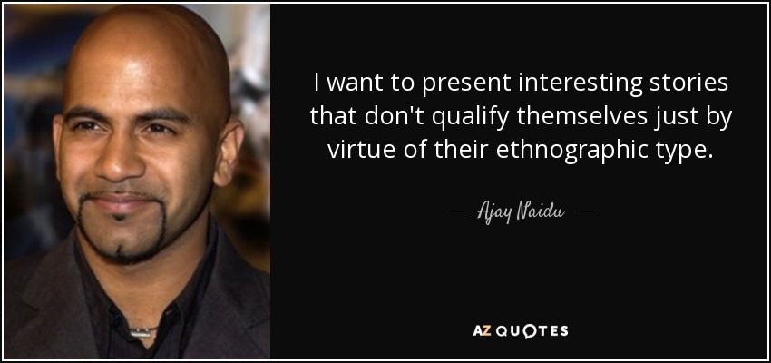 I want to present interesting stories that don't qualify themselves just by virtue of their ethnographic type. - Ajay Naidu