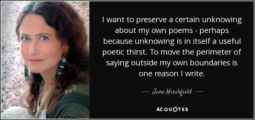 I want to preserve a certain unknowing about my own poems - perhaps because unknowing is in itself a useful poetic thirst. To move the perimeter of saying outside my own boundaries is one reason I write. - Jane Hirshfield