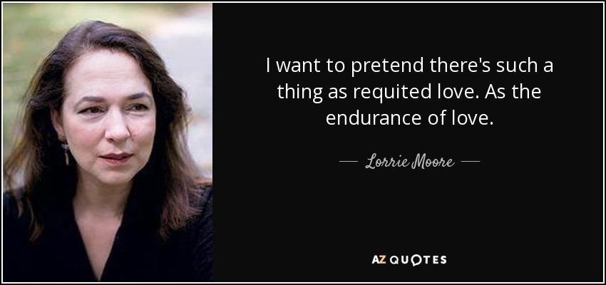 I want to pretend there's such a thing as requited love. As the endurance of love. - Lorrie Moore