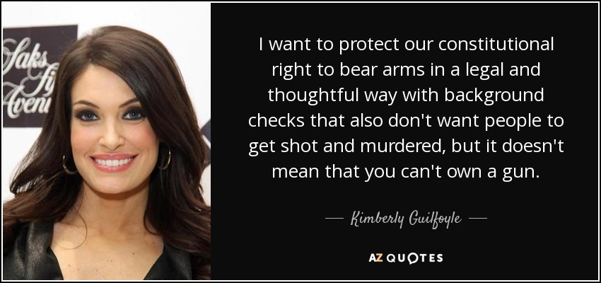 I want to protect our constitutional right to bear arms in a legal and thoughtful way with background checks that also don't want people to get shot and murdered, but it doesn't mean that you can't own a gun. - Kimberly Guilfoyle