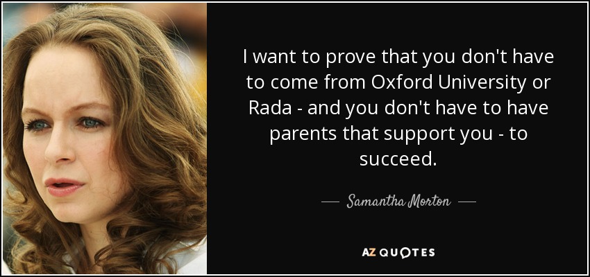 I want to prove that you don't have to come from Oxford University or Rada - and you don't have to have parents that support you - to succeed. - Samantha Morton