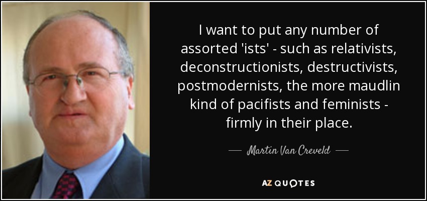 I want to put any number of assorted 'ists' - such as relativists, deconstructionists, destructivists, postmodernists, the more maudlin kind of pacifists and feminists - firmly in their place. - Martin Van Creveld