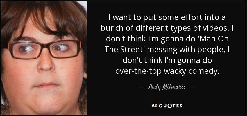 I want to put some effort into a bunch of different types of videos. I don't think I'm gonna do 'Man On The Street' messing with people, I don't think I'm gonna do over-the-top wacky comedy. - Andy Milonakis