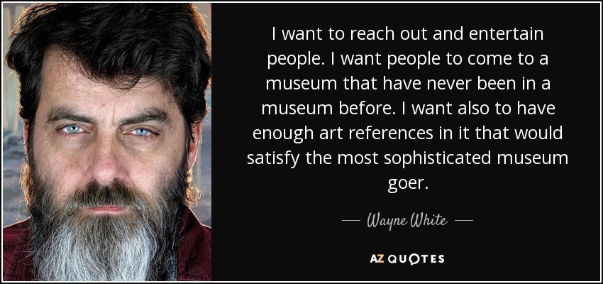 I want to reach out and entertain people. I want people to come to a museum that have never been in a museum before. I want also to have enough art references in it that would satisfy the most sophisticated museum goer. - Wayne White