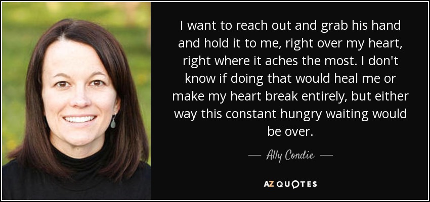 I want to reach out and grab his hand and hold it to me, right over my heart, right where it aches the most. I don't know if doing that would heal me or make my heart break entirely, but either way this constant hungry waiting would be over. - Ally Condie