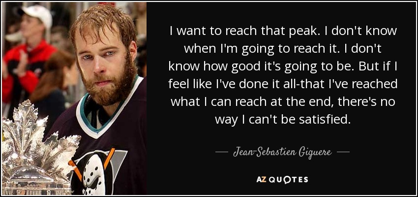 I want to reach that peak. I don't know when I'm going to reach it. I don't know how good it's going to be. But if I feel like I've done it all-that I've reached what I can reach at the end, there's no way I can't be satisfied. - Jean-Sebastien Giguere