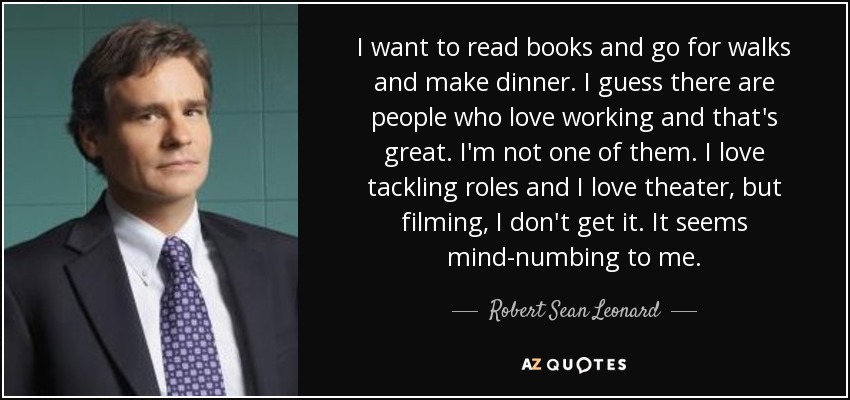 I want to read books and go for walks and make dinner. I guess there are people who love working and that's great. I'm not one of them. I love tackling roles and I love theater, but filming, I don't get it. It seems mind-numbing to me. - Robert Sean Leonard