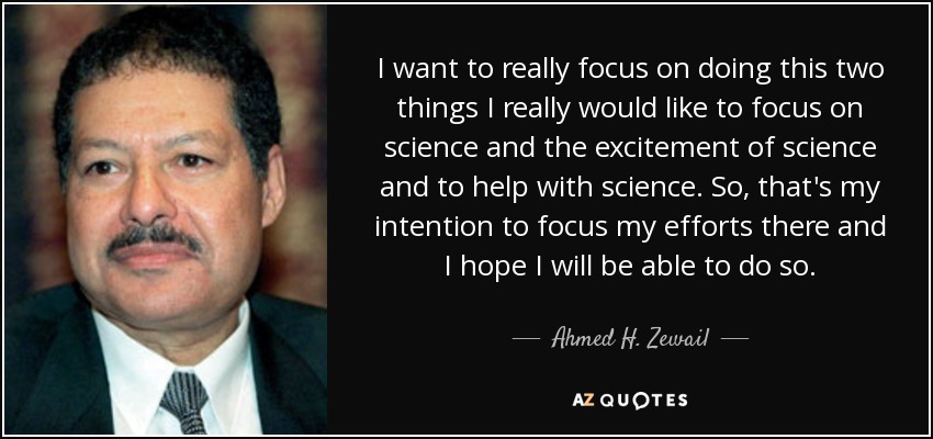 I want to really focus on doing this two things I really would like to focus on science and the excitement of science and to help with science. So, that's my intention to focus my efforts there and I hope I will be able to do so. - Ahmed H. Zewail
