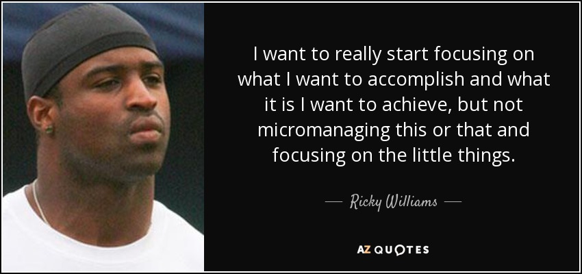 I want to really start focusing on what I want to accomplish and what it is I want to achieve, but not micromanaging this or that and focusing on the little things. - Ricky Williams