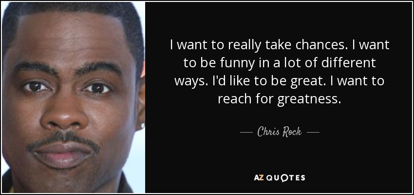 I want to really take chances. I want to be funny in a lot of different ways. I'd like to be great. I want to reach for greatness. - Chris Rock