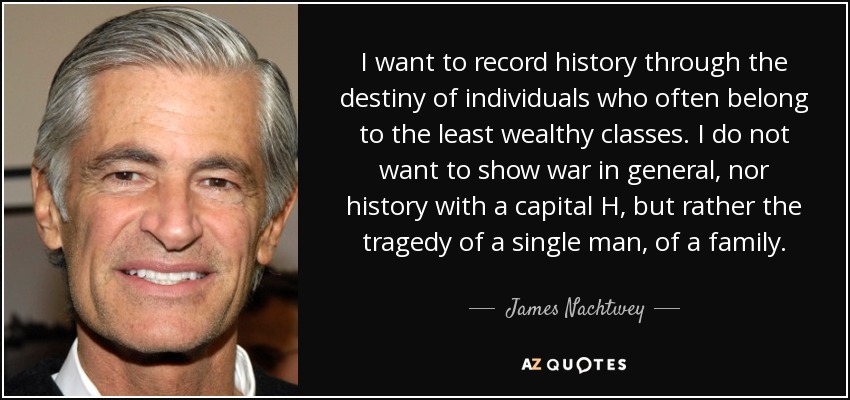I want to record history through the destiny of individuals who often belong to the least wealthy classes. I do not want to show war in general, nor history with a capital H, but rather the tragedy of a single man, of a family. - James Nachtwey