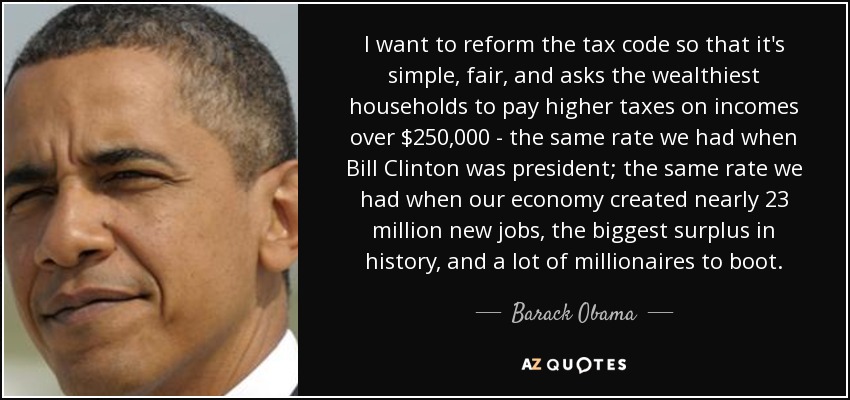 I want to reform the tax code so that it's simple, fair, and asks the wealthiest households to pay higher taxes on incomes over $250,000 - the same rate we had when Bill Clinton was president; the same rate we had when our economy created nearly 23 million new jobs, the biggest surplus in history, and a lot of millionaires to boot. - Barack Obama