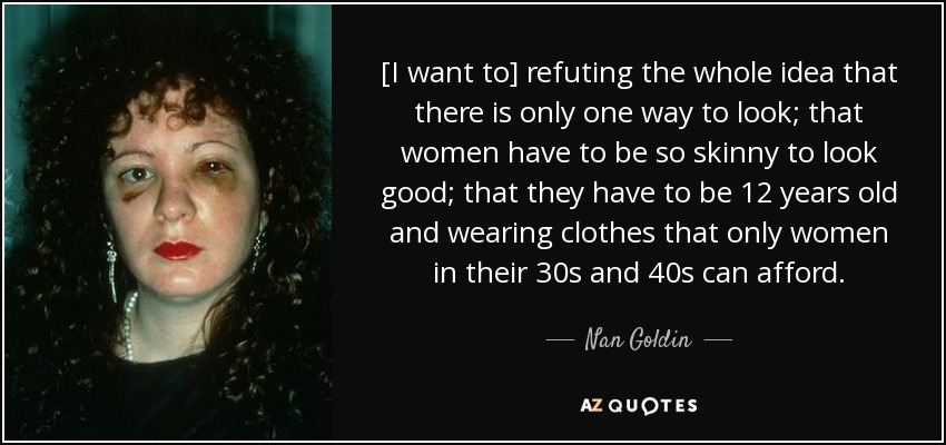 [I want to] refuting the whole idea that there is only one way to look; that women have to be so skinny to look good; that they have to be 12 years old and wearing clothes that only women in their 30s and 40s can afford. - Nan Goldin