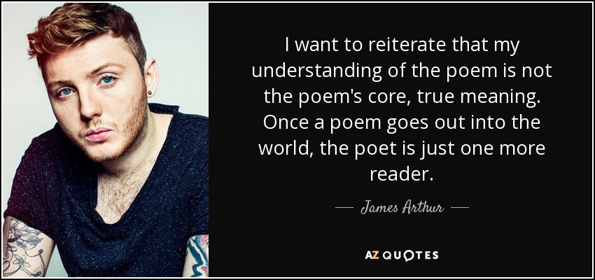 I want to reiterate that my understanding of the poem is not the poem's core, true meaning. Once a poem goes out into the world, the poet is just one more reader. - James Arthur
