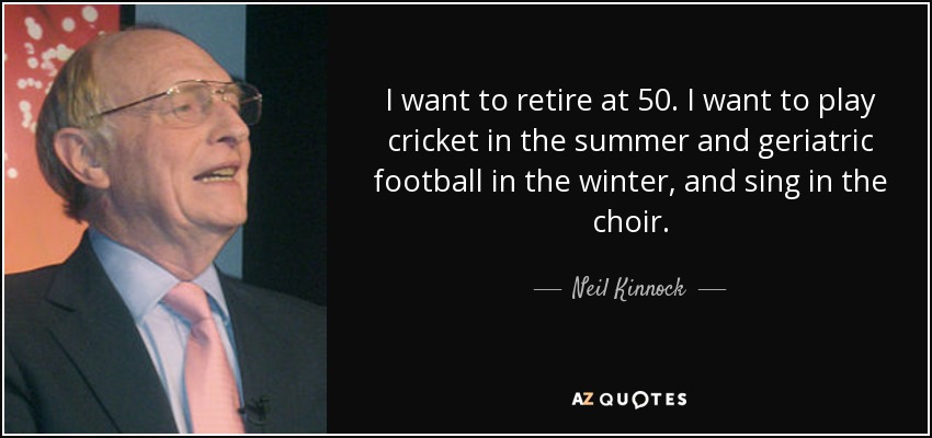I want to retire at 50. I want to play cricket in the summer and geriatric football in the winter, and sing in the choir. - Neil Kinnock