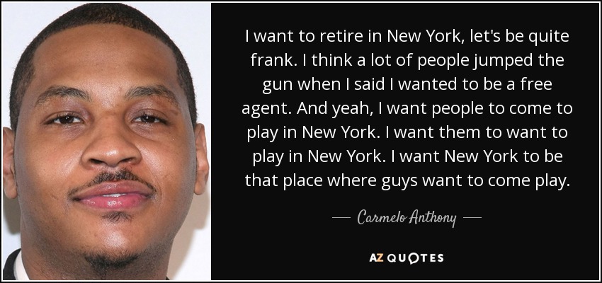 I want to retire in New York, let's be quite frank. I think a lot of people jumped the gun when I said I wanted to be a free agent. And yeah, I want people to come to play in New York. I want them to want to play in New York. I want New York to be that place where guys want to come play. - Carmelo Anthony