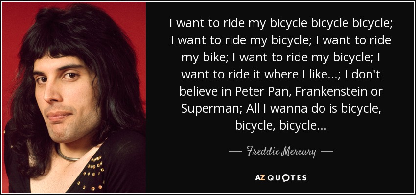 I want to ride my bicycle bicycle bicycle; I want to ride my bicycle; I want to ride my bike; I want to ride my bicycle; I want to ride it where I like...; I don't believe in Peter Pan, Frankenstein or Superman; All I wanna do is bicycle, bicycle, bicycle... - Freddie Mercury