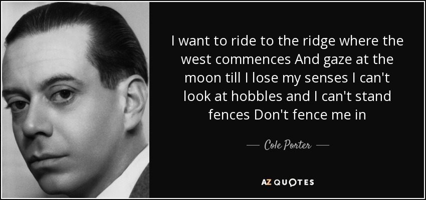 I want to ride to the ridge where the west commences And gaze at the moon till I lose my senses I can't look at hobbles and I can't stand fences Don't fence me in - Cole Porter