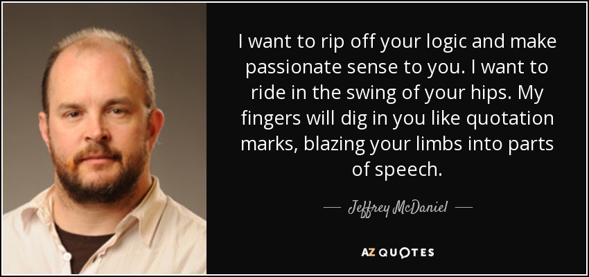 I want to rip off your logic and make passionate sense to you. I want to ride in the swing of your hips. My fingers will dig in you like quotation marks, blazing your limbs into parts of speech. - Jeffrey McDaniel