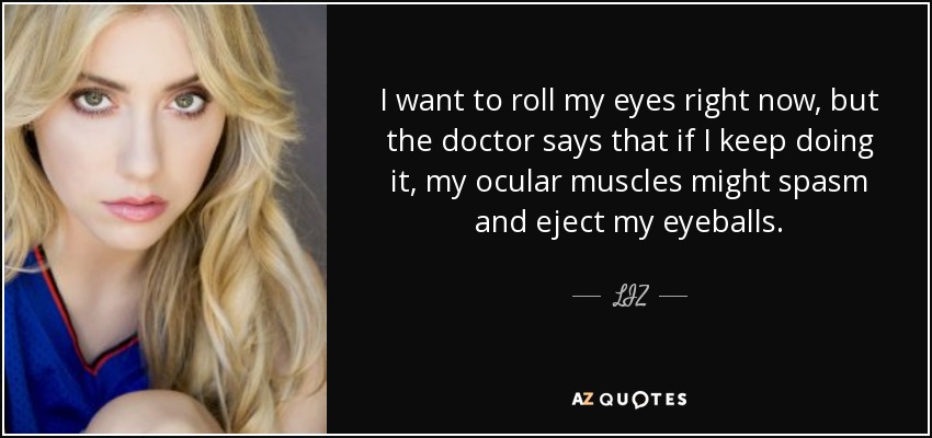 I want to roll my eyes right now, but the doctor says that if I keep doing it, my ocular muscles might spasm and eject my eyeballs. - LIZ