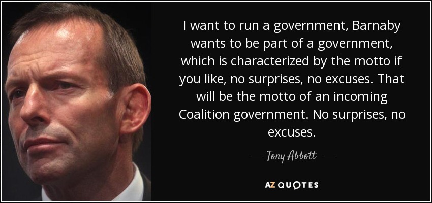 I want to run a government, Barnaby wants to be part of a government, which is characterized by the motto if you like, no surprises, no excuses. That will be the motto of an incoming Coalition government. No surprises, no excuses. - Tony Abbott