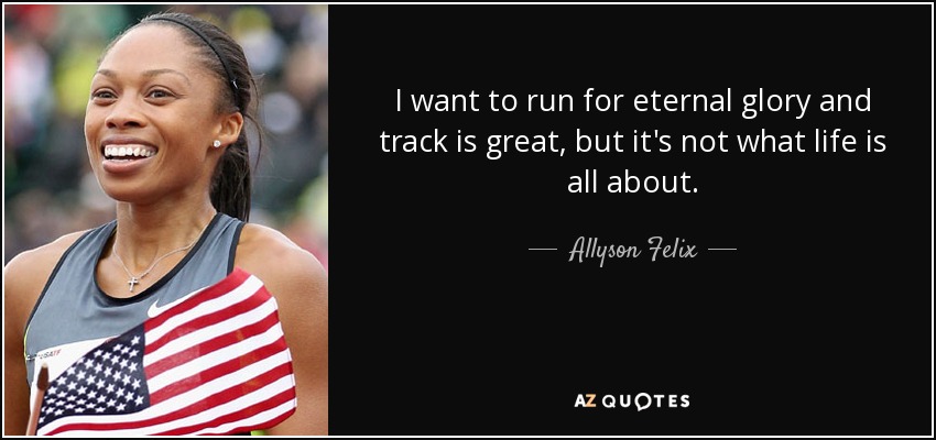 I want to run for eternal glory and track is great, but it's not what life is all about. - Allyson Felix