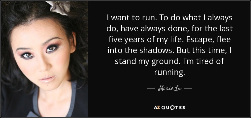 I want to run. To do what I always do, have always done, for the last five years of my life. Escape, flee into the shadows. But this time, I stand my ground. I'm tired of running. - Marie Lu