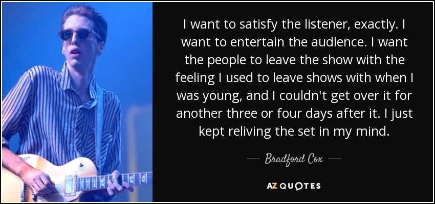 I want to satisfy the listener, exactly. I want to entertain the audience. I want the people to leave the show with the feeling I used to leave shows with when I was young, and I couldn't get over it for another three or four days after it. I just kept reliving the set in my mind. - Bradford Cox