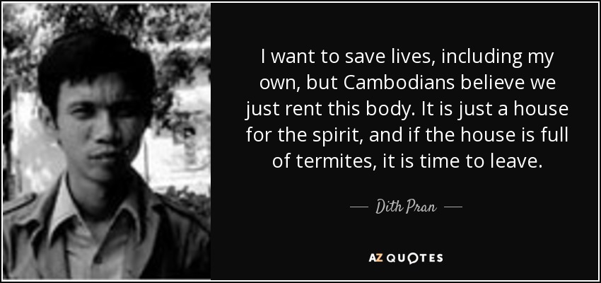 I want to save lives, including my own, but Cambodians believe we just rent this body. It is just a house for the spirit, and if the house is full of termites, it is time to leave. - Dith Pran