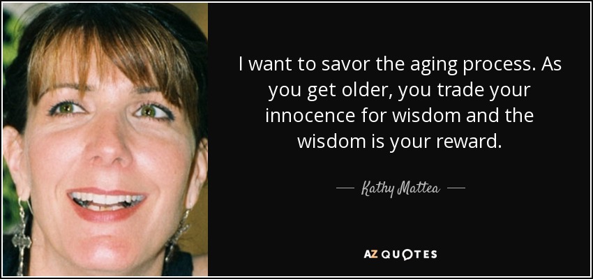 I want to savor the aging process. As you get older, you trade your innocence for wisdom and the wisdom is your reward. - Kathy Mattea