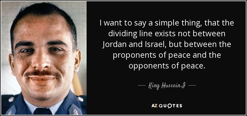 I want to say a simple thing, that the dividing line exists not between Jordan and Israel, but between the proponents of peace and the opponents of peace. - King Hussein I