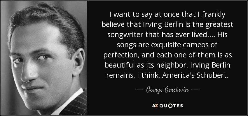 I want to say at once that I frankly believe that Irving Berlin is the greatest songwriter that has ever lived.... His songs are exquisite cameos of perfection, and each one of them is as beautiful as its neighbor. Irving Berlin remains, I think, America's Schubert. - George Gershwin