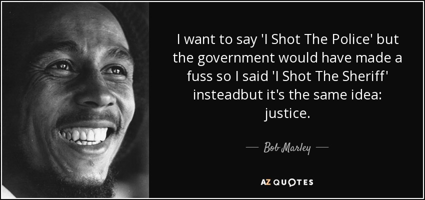 I want to say 'I Shot The Police' but the government would have made a fuss so I said 'I Shot The Sheriff' insteadbut it's the same idea: justice. - Bob Marley