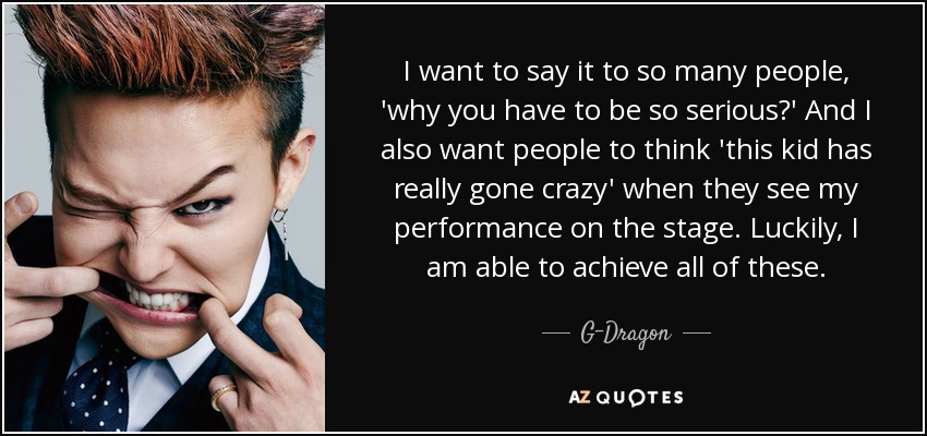 I want to say it to so many people, 'why you have to be so serious?' And I also want people to think 'this kid has really gone crazy' when they see my performance on the stage. Luckily, I am able to achieve all of these. - G-Dragon