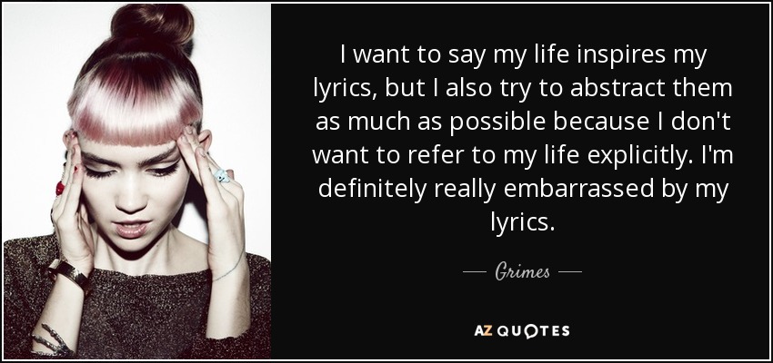 I want to say my life inspires my lyrics, but I also try to abstract them as much as possible because I don't want to refer to my life explicitly. I'm definitely really embarrassed by my lyrics. - Grimes