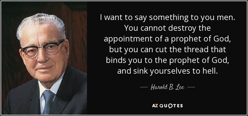 I want to say something to you men. You cannot destroy the appointment of a prophet of God, but you can cut the thread that binds you to the prophet of God, and sink yourselves to hell. - Harold B. Lee