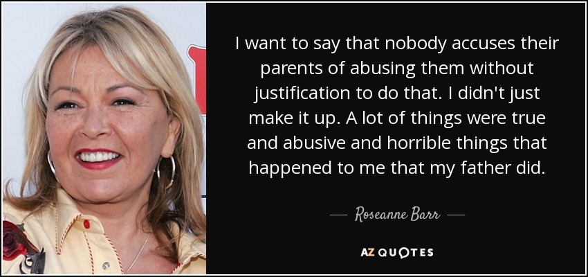 I want to say that nobody accuses their parents of abusing them without justification to do that. I didn't just make it up. A lot of things were true and abusive and horrible things that happened to me that my father did. - Roseanne Barr