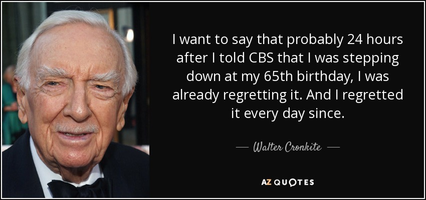 I want to say that probably 24 hours after I told CBS that I was stepping down at my 65th birthday, I was already regretting it. And I regretted it every day since. - Walter Cronkite