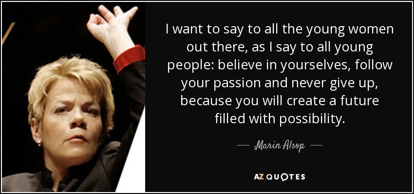 I want to say to all the young women out there, as I say to all young people: believe in yourselves, follow your passion and never give up, because you will create a future filled with possibility. - Marin Alsop