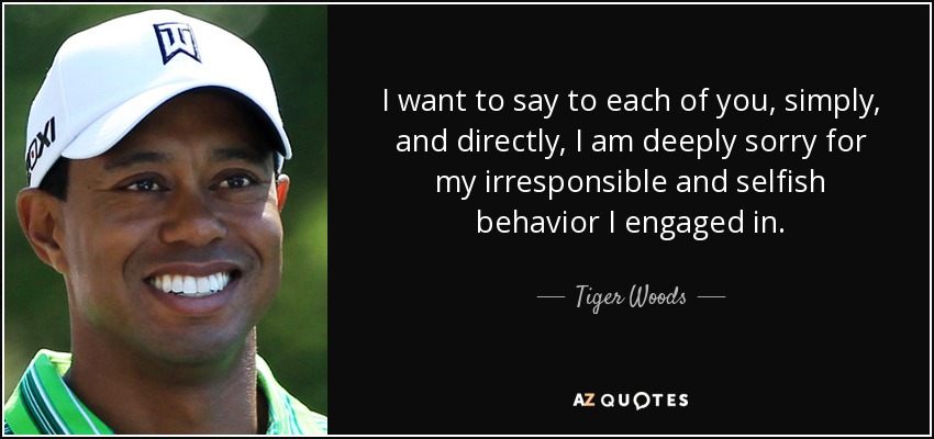 I want to say to each of you, simply, and directly, I am deeply sorry for my irresponsible and selfish behavior I engaged in. - Tiger Woods