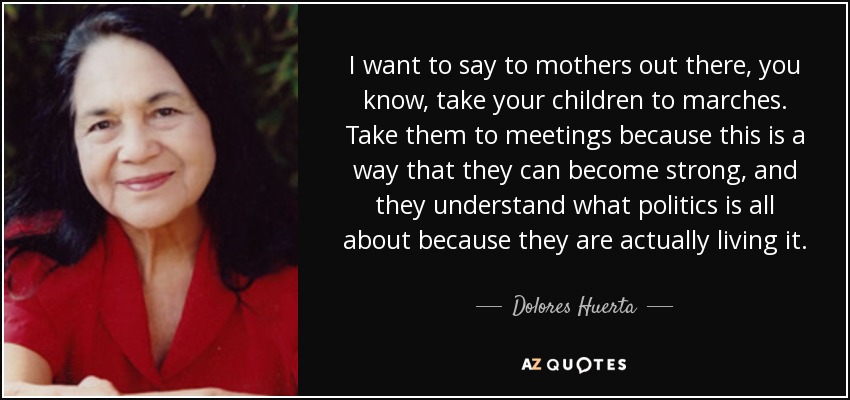 I want to say to mothers out there, you know, take your children to marches. Take them to meetings because this is a way that they can become strong, and they understand what politics is all about because they are actually living it. - Dolores Huerta