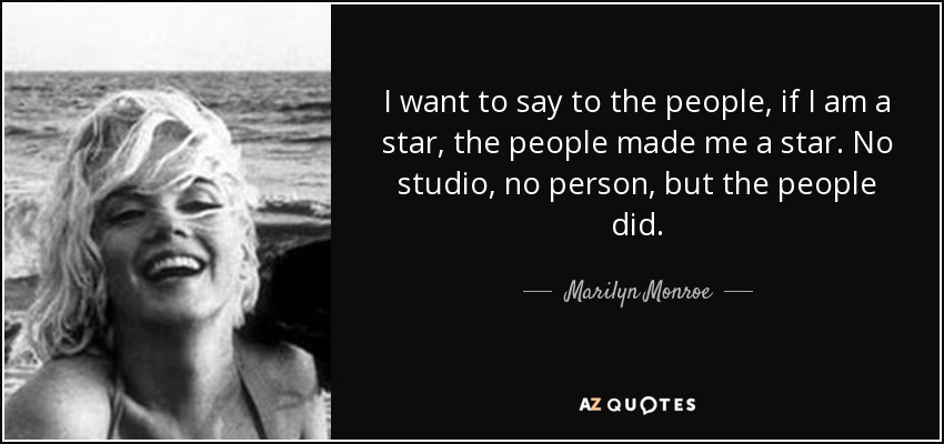 I want to say to the people, if I am a star, the people made me a star. No studio, no person, but the people did. - Marilyn Monroe