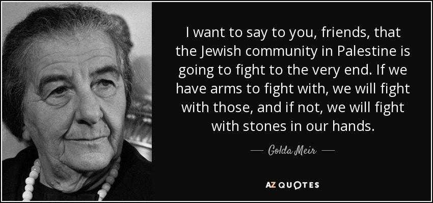 I want to say to you, friends, that the Jewish community in Palestine is going to fight to the very end. If we have arms to fight with, we will fight with those, and if not, we will fight with stones in our hands. - Golda Meir